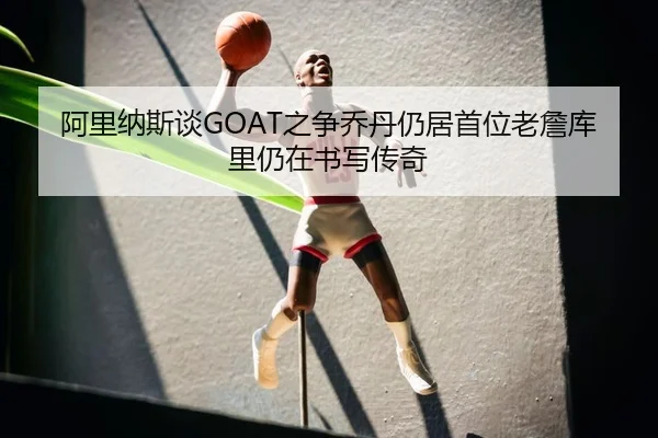 阿里纳斯谈GOAT之争乔丹仍居首位老詹库里仍在书写传奇